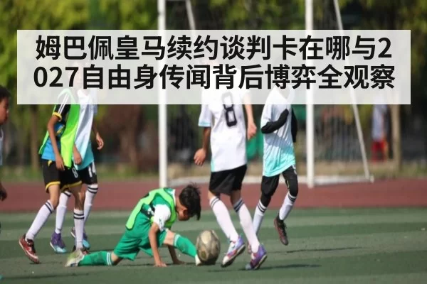 姆巴佩皇马续约谈判卡在哪与2027自由身传闻背后博弈全观察